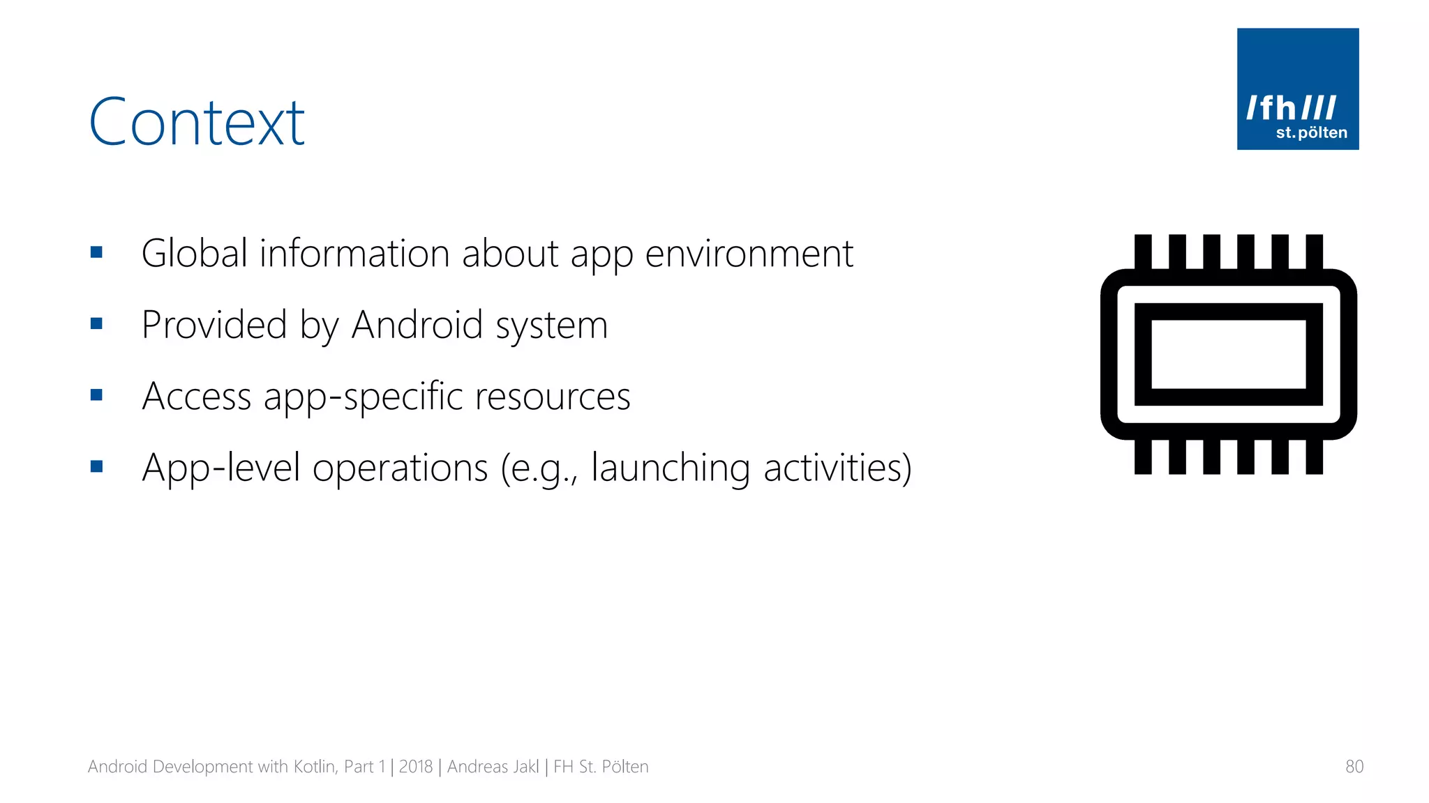 Context
▪ Global information about app environment
▪ Provided by Android system
▪ Access app-specific resources
▪ App-level operations (e.g., launching activities)
Android Development with Kotlin, Part 1 | 2018 | Andreas Jakl | FH St. Pölten 80
 