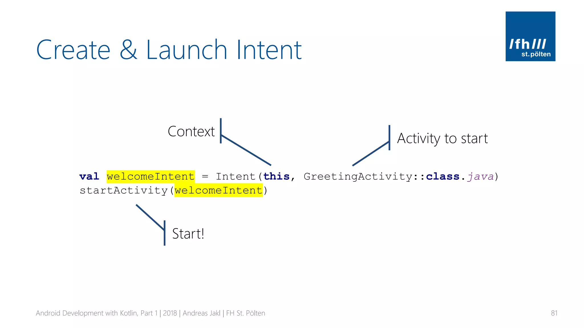 Create & Launch Intent
Android Development with Kotlin, Part 1 | 2018 | Andreas Jakl | FH St. Pölten 81
val welcomeIntent = Intent(this, GreetingActivity::class.java)
startActivity(welcomeIntent)
Context Activity to start
Start!
 