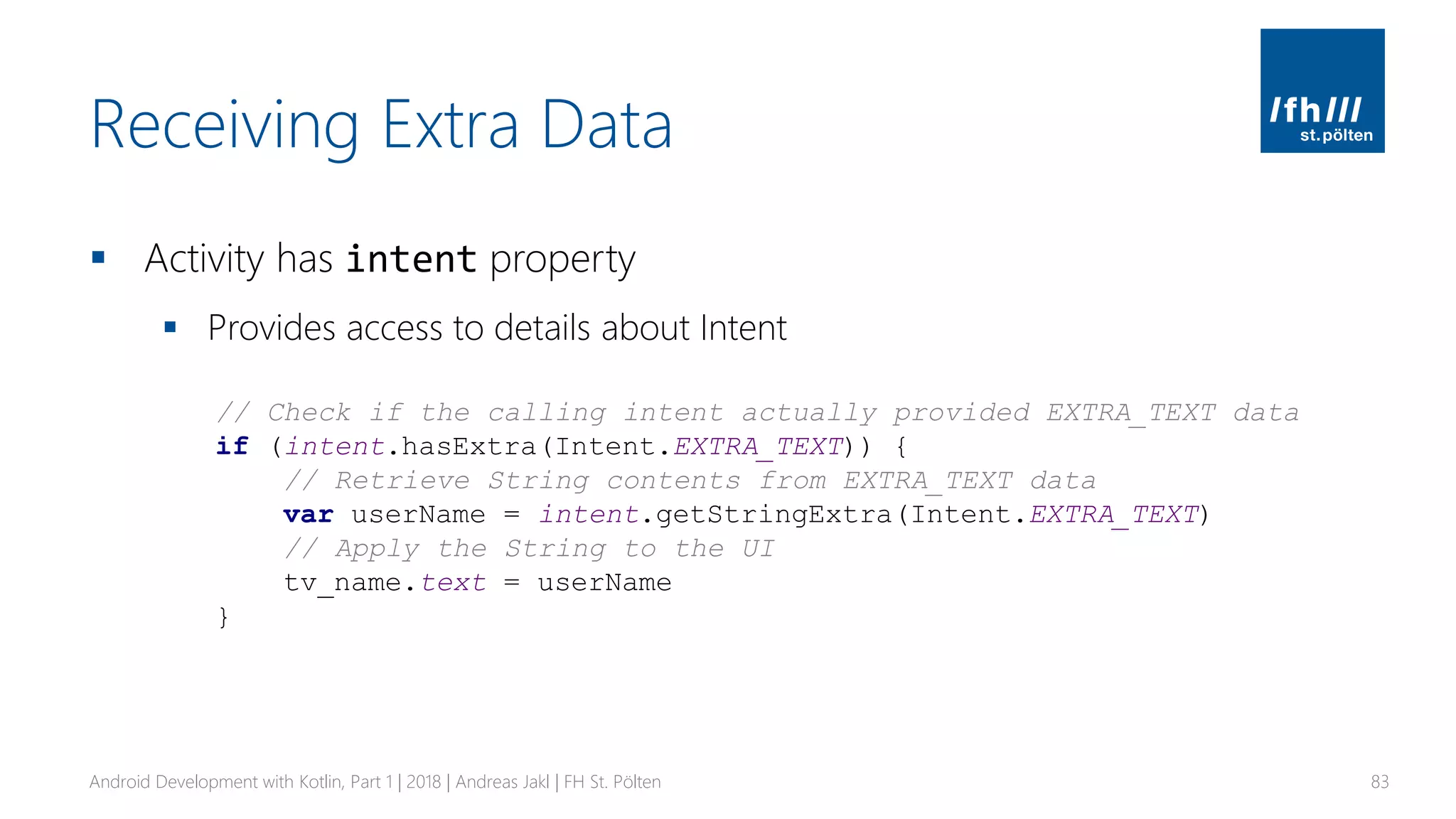 Receiving Extra Data
▪ Activity has intent property
▪ Provides access to details about Intent
Android Development with Kotlin, Part 1 | 2018 | Andreas Jakl | FH St. Pölten 83
// Check if the calling intent actually provided EXTRA_TEXT data
if (intent.hasExtra(Intent.EXTRA_TEXT)) {
// Retrieve String contents from EXTRA_TEXT data
var userName = intent.getStringExtra(Intent.EXTRA_TEXT)
// Apply the String to the UI
tv_name.text = userName
}
 