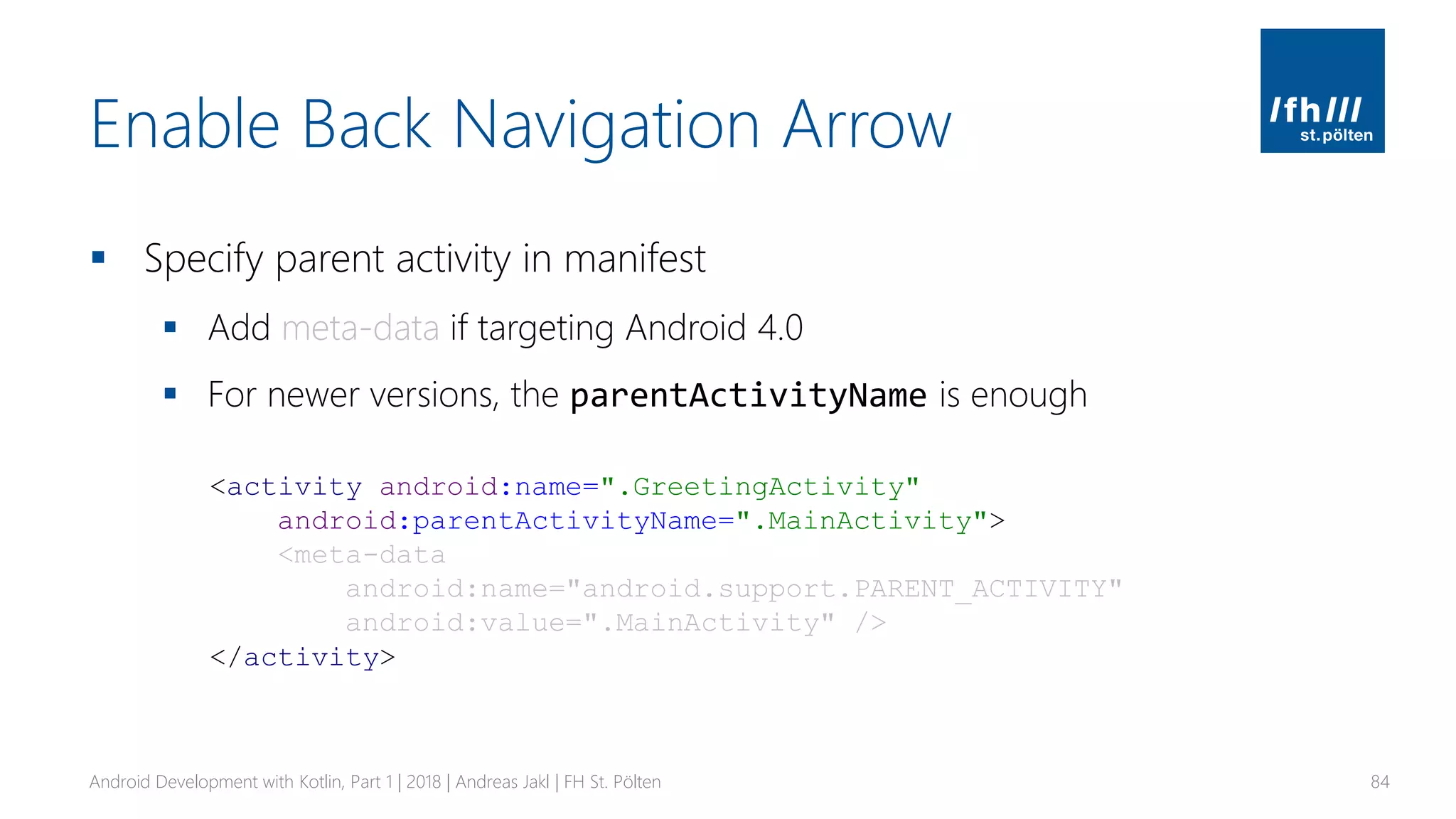 Enable Back Navigation Arrow
▪ Specify parent activity in manifest
▪ Add meta-data if targeting Android 4.0
▪ For newer versions, the parentActivityName is enough
Android Development with Kotlin, Part 1 | 2018 | Andreas Jakl | FH St. Pölten 84
<activity android:name=".GreetingActivity"
android:parentActivityName=".MainActivity">
<meta-data
android:name="android.support.PARENT_ACTIVITY"
android:value=".MainActivity" />
</activity>
 