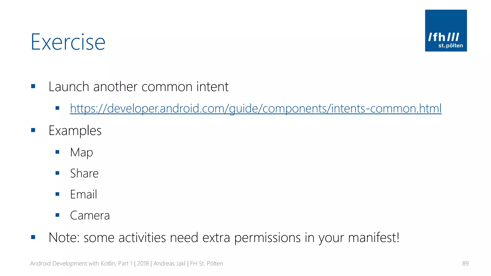 Exercise
▪ Launch another common intent
▪ https://developer.android.com/guide/components/intents-common.html
▪ Examples
▪ Map
▪ Share
▪ Email
▪ Camera
▪ Note: some activities need extra permissions in your manifest!
Android Development with Kotlin, Part 1 | 2018 | Andreas Jakl | FH St. Pölten 89
 