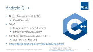 Android C++
▪ Native Development Kit (NDK)
▪ C and C++ code
▪ Why?
▪ Reuse existing C++ code & libraries
▪ Extra performance, less latency
▪ Combine: communication Java <> C++
▪ Java Native Interface (JNI)
▪ https://developer.android.com/ndk/guides/index.html
Android Development with Kotlin, Part 1 | 2018 | Andreas Jakl | FH St. Pölten 14
Image credits: logo for C++ created by Jeremy Kratz
Licensed for use of any purpose by the Standard C++ Foundatino
https://en.wikipedia.org/wiki/File:ISO_C%2B%2B_Logo.svg
 