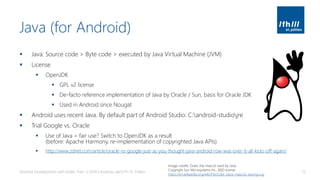 Java (for Android)
▪ Java: Source code > Byte code > executed by Java Virtual Machine (JVM)
▪ License
▪ OpenJDK
▪ GPL v2 license
▪ De-facto reference implementation of Java by Oracle / Sun, basis for Oracle JDK
▪ Used in Android since Nougat
▪ Android uses recent Java. By default part of Android Studio: C:android-studiojre
▪ Trial Google vs. Oracle
▪ Use of Java = fair use? Switch to OpenJDK as a result
(before: Apache Harmony, re-implementation of copyrighted Java APIs)
▪ http://www.zdnet.com/article/oracle-vs-google-just-as-you-thought-java-android-row-was-over-it-all-kicks-off-again/
Android Development with Kotlin, Part 1 | 2018 | Andreas Jakl | FH St. Pölten 15
Image credits: Duke, the mascot used by Java.
Copyright Sun Microsystems Inc., BSD license
https://en.wikipedia.org/wiki/File:Duke_(Java_mascot)_waving.svg
 