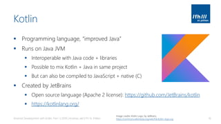Kotlin
▪ Programming language, “improved Java”
▪ Runs on Java JVM
▪ Interoperable with Java code + libraries
▪ Possible to mix Kotlin + Java in same project
▪ But can also be compiled to JavaScript + native (C)
▪ Created by JetBrains
▪ Open source language (Apache 2 license): https://github.com/JetBrains/kotlin
▪ https://kotlinlang.org/
Android Development with Kotlin, Part 1 | 2018 | Andreas Jakl | FH St. Pölten 16
Image credits: Kotlin Logo, by JetBrains.
https://commons.wikimedia.org/wiki/File:Kotlin-logo.svg
 