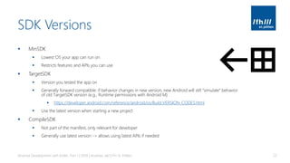 SDK Versions
▪ MinSDK
▪ Lowest OS your app can run on
▪ Restricts features and APIs you can use
▪ TargetSDK
▪ Version you tested the app on
▪ Generally forward compatible: if behavior changes in new version, new Android will still “simulate” behavior
of old TargetSDK version (e.g., Runtime permissions with Android M)
▪ https://developer.android.com/reference/android/os/Build.VERSION_CODES.html
▪ Use the latest version when starting a new project
▪ CompileSDK
▪ Not part of the manifest, only relevant for developer
▪ Generally use latest version -> allows using latest APIs if needed
Android Development with Kotlin, Part 1 | 2018 | Andreas Jakl | FH St. Pölten 22
 