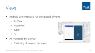 Views
▪ Android user interface (UI) composed of views
▪ TextView
▪ ImageView
▪ Button
▪ Etc.
▪ All managed by a layout
▪ Positioning of views on the screen
Android Development with Kotlin, Part 1 | 2018 | Andreas Jakl | FH St. Pölten 29
 