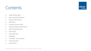 Contents
▪ Hybrid & Native Apps
▪ Native Android Development
▪ Android & SDK Versions
▪ Hello World
▪ Emulators, Devices & ADB
▪ Android Emulators & Build Process
▪ Kotlin Android Extensions
▪ App Lifecycle
▪ Saving App State
▪ Debugging
▪ Code Style + Documentation
▪ Activities & Intents
▪ Implicit Intents
Android Development with Kotlin, Part 1 | 2018 | Andreas Jakl | FH St. Pölten 3
 