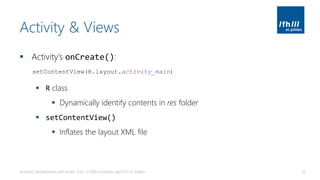 Activity & Views
▪ Activity’s onCreate():
▪ R class
▪ Dynamically identify contents in res folder
▪ setContentView()
▪ Inflates the layout XML file
Android Development with Kotlin, Part 1 | 2018 | Andreas Jakl | FH St. Pölten 32
setContentView(R.layout.activity_main)
 