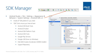 SDK Manager
▪ Android Studio > File > Settings > Appearance &
Behavior > System Settings > Android SDK, or:
▪ Install all “SDK platforms” you need
▪ SDK Tools: ensure you have at least
▪ Android SDK Build-Tools
▪ Android Emulator
▪ Android SDK Platform-Tools
▪ Android SDK Tools
▪ Google Play Services
▪ Google USB Driver (on Windows)
▪ Intel x86 Emulator Accelerator (HAXM installer)
▪ Support Repository
Android Development with Kotlin, Part 1 | 2018 | Andreas Jakl | FH St. Pölten 33
 