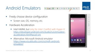 Android Emulators
▪ Freely choose device configuration
▪ Screen size, OS, memory, etc.
▪ Hardware Acceleration
▪ Intel HAXM, but only for Intel. Conflict with Hyper-V
https://developer.android.com/studio/run/emulator-
acceleration.html#accel-vm
▪ Alternative: Microsoft Android emulator
https://www.visualstudio.com/vs/msft-android-
emulator/
Android Development with Kotlin, Part 1 | 2018 | Andreas Jakl | FH St. Pölten 37
 