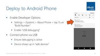 Deploy to Android Phone
▪ Enable Developer Options
▪ Settings > (System) > About Phone > tap 7x on
“Build Number”
▪ Enable “USB debugging”
▪ Connect phone via USB
▪ Ensure debugging is active
▪ Device shows up in “adb devices”
Android Development with Kotlin, Part 1 | 2018 | Andreas Jakl | FH St. Pölten 38
 