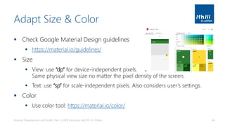 Adapt Size & Color
▪ Check Google Material Design guidelines
▪ https://material.io/guidelines/
▪ Size
▪ View: use “dp” for device-independent pixels.
Same physical view size no matter the pixel density of the screen.
▪ Text: use “sp” for scale-independent pixels. Also considers user’s settings.
▪ Color
▪ Use color tool: https://material.io/color/
Android Development with Kotlin, Part 1 | 2018 | Andreas Jakl | FH St. Pölten 44
 