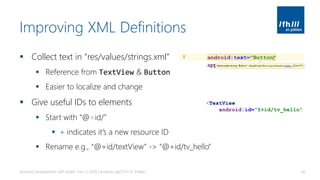 Improving XML Definitions
▪ Collect text in “res/values/strings.xml”
▪ Reference from TextView & Button
▪ Easier to localize and change
▪ Give useful IDs to elements
▪ Start with “@+id/”
▪ + indicates it’s a new resource ID
▪ Rename e.g., “@+id/textView” -> “@+id/tv_hello”
Android Development with Kotlin, Part 1 | 2018 | Andreas Jakl | FH St. Pölten 45
<TextView
android:id="@+id/tv_hello"
 