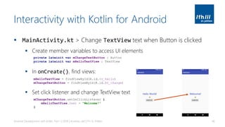 Interactivity with Kotlin for Android
▪ MainActivity.kt > Change TextView text when Button is clicked
▪ Create member variables to access UI elements
▪ In onCreate(), find views:
▪ Set click listener and change TextView text
Android Development with Kotlin, Part 1 | 2018 | Andreas Jakl | FH St. Pölten 46
private lateinit var mChangeTextButton : Button
private lateinit var mHelloTextView : TextView
mHelloTextView = findViewById(R.id.tv_hello)
mChangeTextButton = findViewById(R.id.bt_change)
mChangeTextButton.setOnClickListener {
mHelloTextView.text = "Welcome!"
}
 