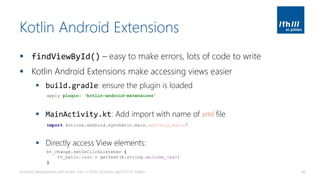 Kotlin Android Extensions
▪ findViewById() – easy to make errors, lots of code to write
▪ Kotlin Android Extensions make accessing views easier
▪ build.gradle: ensure the plugin is loaded
▪ MainActivity.kt: Add import with name of xml file
▪ Directly access View elements:
Android Development with Kotlin, Part 1 | 2018 | Andreas Jakl | FH St. Pölten 48
apply plugin: 'kotlin-android-extensions'
import kotlinx.android.synthetic.main.activity_main.*
bt_change.setOnClickListener {
tv_hello.text = getText(R.string.welcome_text)
}
 