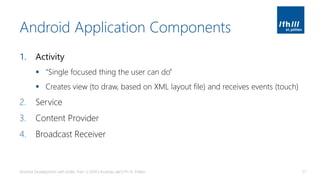 Android Application Components
1. Activity
▪ “Single focused thing the user can do”
▪ Creates view (to draw, based on XML layout file) and receives events (touch)
2. Service
3. Content Provider
4. Broadcast Receiver
Android Development with Kotlin, Part 1 | 2018 | Andreas Jakl | FH St. Pölten 51
 