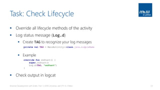 Task: Check Lifecycle
▪ Override all lifecycle methods of the activity
▪ Log status message (Log.d)
▪ Create TAG to recognize your log messages
▪ Example
▪ Check output in logcat
Android Development with Kotlin, Part 1 | 2018 | Andreas Jakl | FH St. Pölten 53
private val TAG = MainActivity::class.java.simpleName
override fun onStart() {
super.onStart()
Log.d(TAG, "onStart")
}
 
