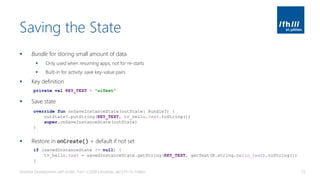 Saving the State
▪ Bundle for storing small amount of data
▪ Only used when resuming apps, not for re-starts
▪ Built-in for activity: save key-value pairs
▪ Key definition
▪ Save state
▪ Restore in onCreate() + default if not set
Android Development with Kotlin, Part 1 | 2018 | Andreas Jakl | FH St. Pölten 55
private val KEY_TEXT = "uiText"
override fun onSaveInstanceState(outState: Bundle?) {
outState?.putString(KEY_TEXT, tv_hello.text.toString())
super.onSaveInstanceState(outState)
}
if (savedInstanceState != null) {
tv_hello.text = savedInstanceState.getString(KEY_TEXT, getText(R.string.hello_text).toString())
}
 