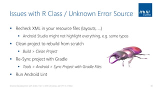 Issues with R Class / Unknown Error Source
▪ Recheck XML in your resource files (layouts, …)
▪ Android Studio might not highlight everything, e.g. some typos
▪ Clean project to rebuild from scratch
▪ Build > Clean Project
▪ Re-Sync project with Gradle
▪ Tools > Android > Sync Project with Gradle Files
▪ Run Android Lint
Android Development with Kotlin, Part 1 | 2018 | Andreas Jakl | FH St. Pölten 60
 