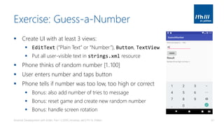 Exercise: Guess-a-Number
▪ Create UI with at least 3 views:
▪ EditText (“Plain Text” or “Number”), Button, TextView
▪ Put all user-visible text in strings.xml resource
▪ Phone thinks of random number [1..100]
▪ User enters number and taps button
▪ Phone tells if number was too low, too high or correct
▪ Bonus: also add number of tries to message
▪ Bonus: reset game and create new random number
▪ Bonus: handle screen rotation
Android Development with Kotlin, Part 1 | 2018 | Andreas Jakl | FH St. Pölten 61
 