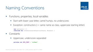 Naming Conventions
▪ Functions, properties, local variables
▪ Start with lower case letter, camel humps, no underscores
▪ Exception: constructors (-> same name as class, uppercase starting letter)
▪ Constants
▪ Uppercase, underscore-separated
Android Development with Kotlin, Part 1 | 2018 | Andreas Jakl | FH St. Pölten 65
var myCounter = 3
override fun onSaveInstanceState(outState: Bundle?) {
private val KEY_TEXT = "uiText"
 