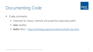 Documenting Code
▪ Code comments
▪ Important for classes, methods and properties (especially public)
▪ Java: JavaDoc
▪ Kotlin: KDoc – https://kotlinlang.org/docs/reference/kotlin-doc.html
Android Development with Kotlin, Part 1 | 2018 | Andreas Jakl | FH St. Pölten 66
 