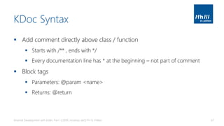 KDoc Syntax
▪ Add comment directly above class / function
▪ Starts with /** , ends with */
▪ Every documentation line has * at the beginning – not part of comment
▪ Block tags
▪ Parameters: @param <name>
▪ Returns: @return
Android Development with Kotlin, Part 1 | 2018 | Andreas Jakl | FH St. Pölten 67
 