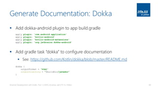 Generate Documentation: Dokka
▪ Add dokka-android plugin to app build.gradle
▪ Add gradle task “dokka” to configure documentation
▪ See: https://github.com/Kotlin/dokka/blob/master/README.md
Android Development with Kotlin, Part 1 | 2018 | Andreas Jakl | FH St. Pölten 68
apply plugin: 'com.android.application'
apply plugin: 'kotlin-android'
apply plugin: 'kotlin-android-extensions'
apply plugin: 'org.jetbrains.dokka-android'
dokka {
outputFormat = 'html'
outputDirectory = "$buildDir/javadoc"
}
 