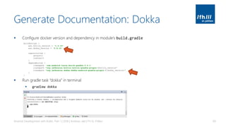Generate Documentation: Dokka
▪ Configure docker version and dependency in module’s build.gradle
▪ Run gradle task “dokka” in terminal
▪ gradlew dokka
Android Development with Kotlin, Part 1 | 2018 | Andreas Jakl | FH St. Pölten 69
buildscript {
ext.kotlin_version = '1.2.10'
ext.dokka_version = '0.9.15'
repositories {
google()
jcenter()
}
dependencies {
classpath 'com.android.tools.build:gradle:3.0.1'
classpath "org.jetbrains.kotlin:kotlin-gradle-plugin:$kotlin_version"
classpath "org.jetbrains.dokka:dokka-android-gradle-plugin:${dokka_version}"
}
}
 