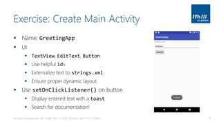 Exercise: Create Main Activity
▪ Name: GreetingApp
▪ UI
▪ TextView, EditText, Button
▪ Use helpful ids
▪ Externalize text to strings.xml
▪ Ensure proper dynamic layout
▪ Use setOnClickListener() on button
▪ Display entered text with a toast
▪ Search for documentation!
Android Development with Kotlin, Part 1 | 2018 | Andreas Jakl | FH St. Pölten 77
 