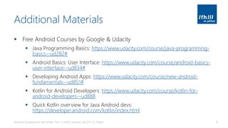 Additional Materials
▪ Free Android Courses by Google & Udacity
▪ Java Programming Basics: https://www.udacity.com/course/java-programming-
basics--ud282#
▪ Android Basics: User Interface: https://www.udacity.com/course/android-basics-
user-interface--ud834#
▪ Developing Android Apps: https://www.udacity.com/course/new-android-
fundamentals--ud851#
▪ Kotlin for Android Developers: https://www.udacity.com/course/kotlin-for-
android-developers--ud888
▪ Quick Kotlin overview for Java Android devs:
https://developer.android.com/kotlin/index.html
Android Development with Kotlin, Part 1 | 2018 | Andreas Jakl | FH St. Pölten 8
 