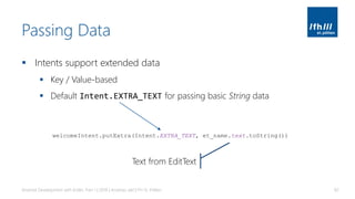 Passing Data
▪ Intents support extended data
▪ Key / Value-based
▪ Default Intent.EXTRA_TEXT for passing basic String data
Android Development with Kotlin, Part 1 | 2018 | Andreas Jakl | FH St. Pölten 82
welcomeIntent.putExtra(Intent.EXTRA_TEXT, et_name.text.toString())
Text from EditText
 