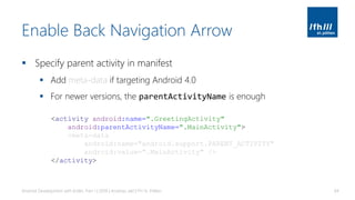 Enable Back Navigation Arrow
▪ Specify parent activity in manifest
▪ Add meta-data if targeting Android 4.0
▪ For newer versions, the parentActivityName is enough
Android Development with Kotlin, Part 1 | 2018 | Andreas Jakl | FH St. Pölten 84
<activity android:name=".GreetingActivity"
android:parentActivityName=".MainActivity">
<meta-data
android:name="android.support.PARENT_ACTIVITY"
android:value=".MainActivity" />
</activity>
 