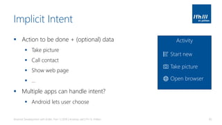 Implicit Intent
▪ Action to be done + (optional) data
▪ Take picture
▪ Call contact
▪ Show web page
▪ …
▪ Multiple apps can handle intent?
▪ Android lets user choose
Android Development with Kotlin, Part 1 | 2018 | Andreas Jakl | FH St. Pölten 85
Activity
Start new
Take picture
Open browser
 