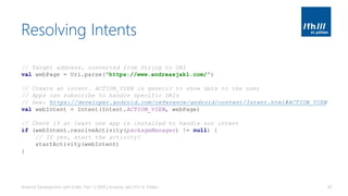 Resolving Intents
Android Development with Kotlin, Part 1 | 2018 | Andreas Jakl | FH St. Pölten 87
// Target address, converted from String to URI
val webPage = Uri.parse("https://www.andreasjakl.com/")
// Create an intent. ACTION_VIEW is generic to show data to the user
// Apps can subscribe to handle specific URIs
// See: https://developer.android.com/reference/android/content/Intent.html#ACTION_VIEW
val webIntent = Intent(Intent.ACTION_VIEW, webPage)
// Check if at least one app is installed to handle our intent
if (webIntent.resolveActivity(packageManager) != null) {
// If yes, start the activity!
startActivity(webIntent)
}
 