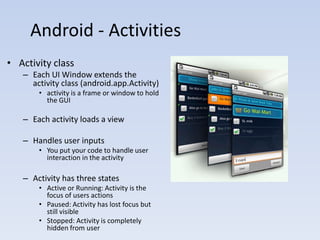 Android - Activities
• Activity class
   – Each UI Window extends the
     activity class (android.app.Activity)
       • activity is a frame or window to hold
         the GUI

   – Each activity loads a view

   – Handles user inputs
       • You put your code to handle user
         interaction in the activity

   – Activity has three states
       • Active or Running: Activity is the
         focus of users actions
       • Paused: Activity has lost focus but
         still visible
       • Stopped: Activity is completely
         hidden from user
 