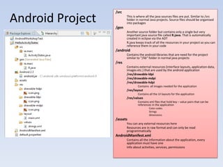 /src

Android Project   /gen
                         This is where all the java sources files are put. Similar to /src
                         folder in normal Java projects. Source files should be organised
                         into packages

                         Another source folder but contains only a single but very
                         important java source file called R.java. That is automatically
                         created in eclipse via the ADT
                         R.java keeps track of all the resources in your project so you can
                         reference them in your code
                  /android
                         Contains the android libraries that are need for the project
                         similar to “/lib” folder in normal java projects
                  /res
                         Contains external resources (interface layouts, application data,
                         images etc.) that are used by the android application
                         /res/drawable-ldpi
                         /res/drawable-mdpi
                         /res/drawable-hdpi
                                 Contains all images needed for the application
                         /res/layout
                                 Contains all the UI layouts for the application
                         /res/values
                                 Contains xml files that hold key – value pairs that can be
                                 references in the application
                                          Color codes
                                          Strings
                                          dimensions
                  /assets
                         You can any external resources here
                         Resources are in raw format and can only be read
                         programmatically
                  AndroidManifest.xml
                         Contains all the information about the application, every
                         application must have one
                         Info about activities, services, permissions
 