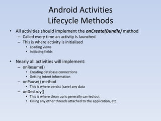 Android Activities
                       Lifecycle Methods
• All activities should implement the onCreate(Bundle) method
    – Called every time an activity is launched
    – This is where activity is initialised
        • Loading views
        • Initiating fields

• Nearly all activities will implement:
    – onResume()
        • Creating database connections
        • Getting intent information
    – onPause() method
        • This is where persist (save) any data
    – onDestroy()
        • This is where clean up is generally carried out
        • Killing any other threads attached to the application, etc.
 