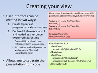 Creating your view
                                        LinearLayout linearLayout = new LinearLayout(this);
• User Interfaces can be                parentView.addView(linearLayout, relativeParams);

  created in two ways:                  TextView tv1 = new TextView(this);
   1. Create layouts at                 tv1.setId(1);
                                        TextView tv2 = new TextView(this);
      programmatically at runtime       tv2.setId(2);
   2. Declare UI elements in xml
      and loaded as a resource          layout.addView(tv1);
                                        layout.addView(tv2, lp);
      (Preferred) at runtime
      • Create UI in xml and then
        reference them in your code     <RelativeLayout...>
      • At runtime android parses the    <TextView>
        xml resource files and             android:id="@+id/label1" />
        instantiates them               </TextView>
                                         <TextView ...
                                           android:id="@+id/label2"
• Allows you to separate the               android:layout_below: "@id/label1" />
  presentation from code                </RelativeLayout>
 