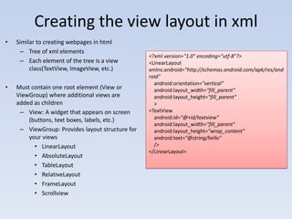 Creating the view layout in xml
•   Similar to creating webpages in html
     – Tree of xml elements
                                                  <?xml version="1.0" encoding="utf-8"?>
     – Each element of the tree is a view         <LinearLayout
         class(TextView, ImageView, etc.)         xmlns:android="http://schemas.android.com/apk/res/and
                                                  roid"
                                                    android:orientation="vertical"
•   Must contain one root element (View or          android:layout_width="fill_parent"
    ViewGroup) where additional views are           android:layout_height="fill_parent"
    added as children                               >
     – View: A widget that appears on screen      <TextView
        (buttons, text boxes, labels, etc.)         android:id="@+id/textview"
                                                    android:layout_width="fill_parent"
     – ViewGroup: Provides layout structure for     android:layout_height="wrap_content"
        your views                                  android:text="@string/hello"
          • LinearLayout                            />
                                                  </LinearLayout>
          • AbsoluteLayout
          • TableLayout
          • RelativeLayout
          • FrameLayout
          • Scrollview
 
