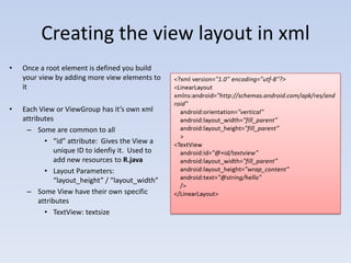 Creating the view layout in xml
•   Once a root element is defined you build
    your view by adding more view elements to
    it

•   Each View or ViewGroup has it’s own xml
    attributes
     – Some are common to all
            • “id” attribute: Gives the View a
               unique ID to idenfiy it. Used to
               add new resources to R.java
            • Layout Parameters:
               “layout_height” / “layout_width”
     – Some View have their own specific
          attributes
            • TextView: textsize
 