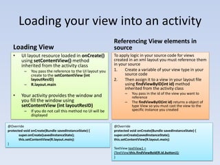 Loading your view into an activity
                                                             Referencing View elements in
   Loading View                                              source
   •    UI layout resource loaded in onCreate()              To apply logic in your source code for views
        using setContentView() method                        created in an xml layout you must reference them
        inherited from the activity class                    in your source
          –   You pass the reference to the UI layout you    1.    Create a variable of your view type in your
              create to the setContentView (int                    source code
              layoutResID)                                   2.    Then assign it to a view in your layout file
          –   R.layout.main                                        using findViewByID(int id) method
                                                                   inherited from the activity class
                                                                    –   You pass in the id of the view you want to
   •    Your activity provides the window and                           reference
        you fill the window using                                   –   The findViewByID(int id) returns a object of
        setContentView (int layoutResID)                                type View so you must cast the view to the
          –   If you do not call this method no UI will be              specific instance you created
              displayed

@Override                                                    @Override
protected void onCreate(Bundle savedInstanceState) {         protected void onCreate(Bundle savedInstanceState) {
       super.onCreate(savedInstanceState);                   super.onCreate(savedInstanceState);
       this.setContentView(R.layout.main);                   this.setContentView(R.layout.main);
}
                                                             TextView textView1 =
                                                             (TextView)this.findViewById(R.id.button1);
                                                             }
 