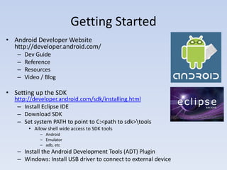 Getting Started
• Android Developer Website
  http://developer.android.com/
   –   Dev Guide
   –   Reference
   –   Resources
   –   Video / Blog

• Setting up the SDK
  http://developer.android.com/sdk/installing.html
   – Install Eclipse IDE
   – Download SDK
   – Set system PATH to point to C:<path to sdk>tools
        • Allow shell wide access to SDK tools
             – Android
             – Emulator
             – adb, etc
   – Install the Android Development Tools (ADT) Plugin
   – Windows: Install USB driver to connect to external device
 