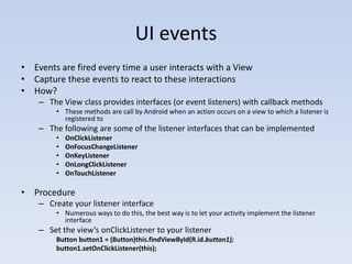 UI events
• Events are fired every time a user interacts with a View
• Capture these events to react to these interactions
• How?
    – The View class provides interfaces (or event listeners) with callback methods
        • These methods are call by Android when an action occurs on a view to which a listener is
          registered to
    – The following are some of the listener interfaces that can be implemented
        •   OnClickListener
        •   OnFocusChangeListener
        •   OnKeyListener
        •   OnLongClickListener
        •   OnTouchListener

• Procedure
    – Create your listener interface
        • Numerous ways to do this, the best way is to let your activity implement the listener
          interface
    – Set the view’s onClickListener to your listener
        Button button1 = (Button)this.findViewById(R.id.button1);
        button1.setOnClickListener(this);
 