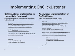 Implementing OnClickListener
OnClickListener implemented in                                   Anonymous Implementation of
your activity (best way)                                         OnClickListener
public class StartActivity extends Activity implements           public class StartActivity extends Activity{
OnClickListener{
                                                                       @Override
     @Override                                                         protected void onCreate(Bundle savedInstanceState) {
     protected void onCreate(Bundle savedInstanceState) {              super.onCreate(savedInstanceState);
     super.onCreate(savedInstanceState);                               this.setContentView(R.layout.startactivitylayout);
     this.setContentView(R.layout.startactivitylayout);
                                                                       TextView textView1 =
     TextView textView1 =                                              (TextView)this.findViewById(R.id.textview);
     (TextView)this.findViewById(R.id.textview);
                                                                       Button button1 = (Button)this.findViewById(R.id.button1);
     Button button1 = (Button)this.findViewById(R.id.button1);
     button1.setOnClickListener(this);                                 button1.setOnClickListener(new OnClickListener(){
     }
                                                                               @Override
     @Override                                                                 public void onClick(View v) {
     public void onClick(View v) {                                             // Code to deal with user interaction
     // Code to deal with user interaction
                                                                                   }
                                                                             });
     }
                                                                       }
                                                                 }
}
 