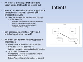 • An Intent is a message that holds data
  about action that has to be carried out

• Intents can be used to activate appplication
                                                                  Intents
  components: activities, services and
  broadcast receivers
    – They are delivered by passing them through
      specific methods
        • activities: startActivity(), startActivityForResult()
        • services: startService(), bindService()
        • Broadcast receivers: sendBroadcast(),
          sendOrderedBroadcast()


• Can access components of native and
  installed applications as well!

• An intent can hold the following pieces of
  information
    – Action: what action has to be performed
    – Data: data that can operated on
    – Category: provides more data about the action
    – Type: type of intent data
    – Component: Specifics the specific name of
      component calls to use
    – Extras: Any additional information to be sent
 