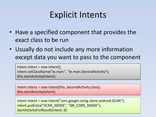 Explicit Intents
• Have a specified component that provides the
  exact class to be run
• Usually do not include any more information
  except data you want to pass to the component
  Intent intent = new Intent();
  intent.setClassName("ie.marc", "ie.marc.SecondActivity");
  this.startActivity(intent);

  Intent intent = new Intent(this, SecondActivity.class);
  this.startActivity(intent);

  Intent intent = new Intent("com.google.zxing.client.android.SCAN");
  intent.putExtra("SCAN_MODE", "QR_CODE_MODE");
  startActivityForResult(intent, 0)
 
