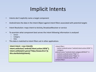 Implicit Intents
•   Intents don’t explicitly name a target component

•   Android tests the data in the Intent Object against intent filters associated with potential targets

•   Intent Resolution: maps intent to Activity, BroadcastReceiver or service

•   To ascertain what component best serves the intent following information is analysed
     –   Action
     –   Category
     –   Data
•   This data is matched to intent filters set in other applications

    Intent intent = new Intent();                              <intent-filter>
    intent.setAction("android.intent.action.VIEW");              <action android:name="android.intent.action.VIEW" />
                                                                 <category
    intent.setData(Uri.parse("http://www.lit.ie"));
                                                               android:name="android.intent.category.DEFAULT" />
    this.startActivity(intent);                                  <scheme android:name="http" />
                                                                 <scheme android:name="https" />
                                                                 <scheme android:name="file" />
                                                               </intent-filter>
 