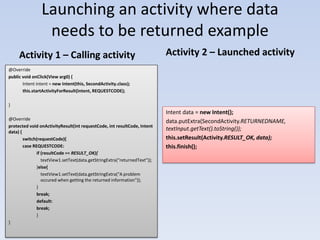 Launching an activity where data
                 needs to be returned example
     Activity 1 – Calling activity                                          Activity 2 – Launched activity
@Override
public void onClick(View arg0) {
       Intent intent = new Intent(this, SecondActivity.class);
       this.startActivityForResult(intent, REQUESTCODE);

}
                                                                            Intent data = new Intent();
@Override
                                                                            data.putExtra(SecondActivity.RETURNEDNAME,
protected void onActivityResult(int requestCode, int resultCode, Intent
data) {
                                                                            textInput.getText().toString());
        switch(requestCode){                                                this.setResult(Activity.RESULT_OK, data);
        case REQUESTCODE:                                                   this.finish();
               if (resultCode == RESULT_OK){
                  textView1.setText(data.getStringExtra("returnedText"));
               }else{
                  textView1.setText(data.getStringExtra("A problem
                  occured when getting the returned information"));
               }
               break;
               default:
               break;
               }
}
 