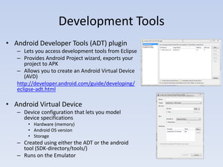 Development Tools
• Android Developer Tools (ADT) plugin
   – Lets you access development tools from Eclipse
   – Provides Android Project wizard, exports your
      project to APK
   – Allows you to create an Android Virtual Device
      (AVD)
   http://developer.android.com/guide/developing/
   eclipse-adt.html

• Android Virtual Device
   – Device configuration that lets you model
     device specifications
       • Hardware (memory)
       • Android OS version
       • Storage
   – Created using either the ADT or the android
     tool (SDK-directory/tools/)
   – Runs on the Emulator
 